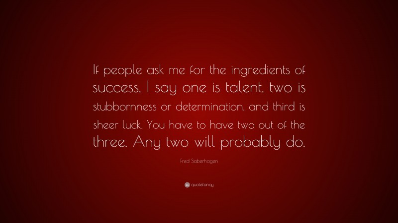 Fred Saberhagen Quote: “If people ask me for the ingredients of success, I say one is talent, two is stubbornness or determination, and third is sheer luck. You have to have two out of the three. Any two will probably do.”