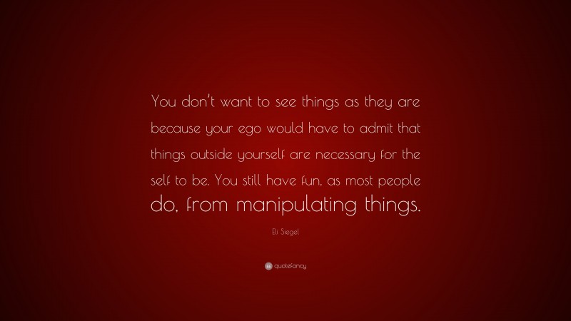 Eli Siegel Quote: “You don’t want to see things as they are because your ego would have to admit that things outside yourself are necessary for the self to be. You still have fun, as most people do, from manipulating things.”