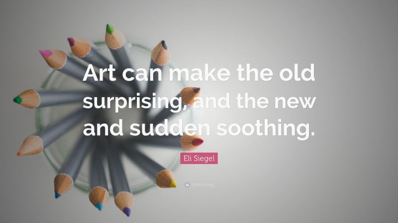 Eli Siegel Quote: “Art can make the old surprising, and the new and sudden soothing.”