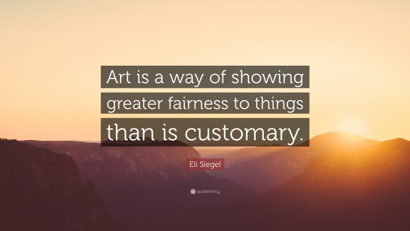 Eli Siegel Quote: “Art is a way of showing greater fairness to things than is customary.”