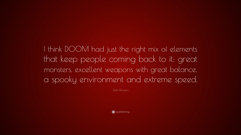 John Romero Quote: “I think DOOM had just the right mix of elements that keep people coming back to it: great monsters, excellent weapons with great balance, a spooky environment and extreme speed.”