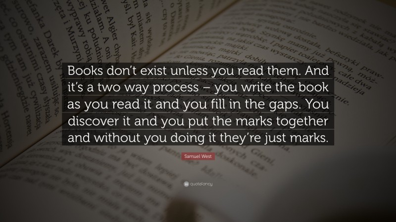 Samuel West Quote: “Books don’t exist unless you read them. And it’s a two way process – you write the book as you read it and you fill in the gaps. You discover it and you put the marks together and without you doing it they’re just marks.”