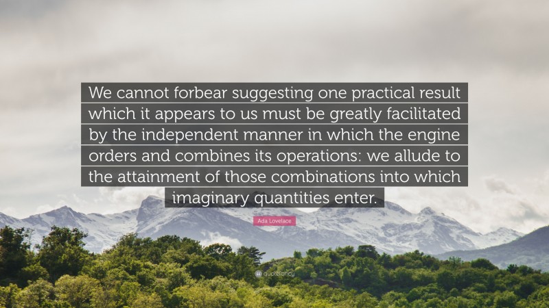 Ada Lovelace Quote: “We cannot forbear suggesting one practical result which it appears to us must be greatly facilitated by the independent manner in which the engine orders and combines its operations: we allude to the attainment of those combinations into which imaginary quantities enter.”