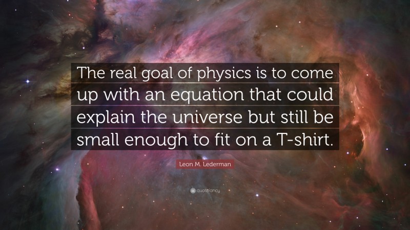 Leon M. Lederman Quote: “The real goal of physics is to come up with an equation that could explain the universe but still be small enough to fit on a T-shirt.”
