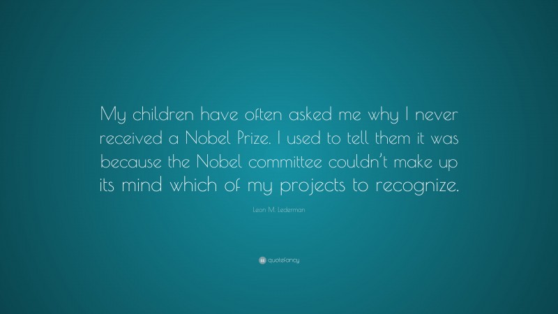Leon M. Lederman Quote: “My children have often asked me why I never received a Nobel Prize. I used to tell them it was because the Nobel committee couldn’t make up its mind which of my projects to recognize.”