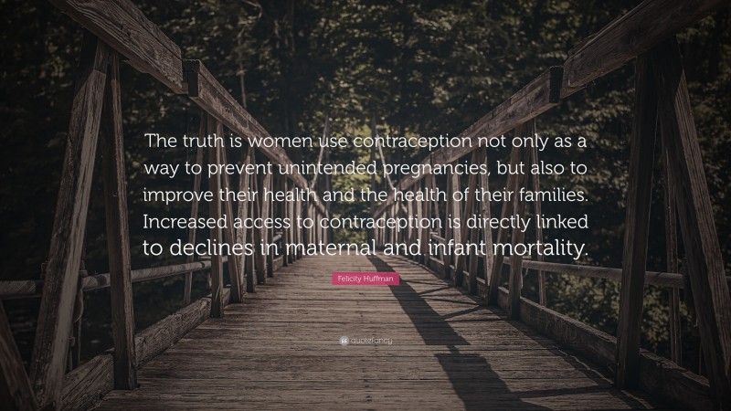 Felicity Huffman Quote: “The truth is women use contraception not only as a way to prevent unintended pregnancies, but also to improve their health and the health of their families. Increased access to contraception is directly linked to declines in maternal and infant mortality.”