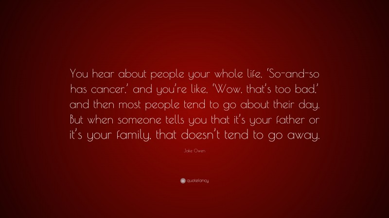 Jake Owen Quote: “You hear about people your whole life, ‘So-and-so has cancer,’ and you’re like, ‘Wow, that’s too bad,’ and then most people tend to go about their day. But when someone tells you that it’s your father or it’s your family, that doesn’t tend to go away.”