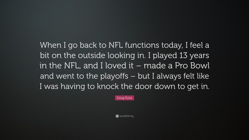 Doug Flutie Quote: “When I go back to NFL functions today, I feel a bit on the outside looking in. I played 13 years in the NFL, and I loved it – made a Pro Bowl and went to the playoffs – but I always felt like I was having to knock the door down to get in.”
