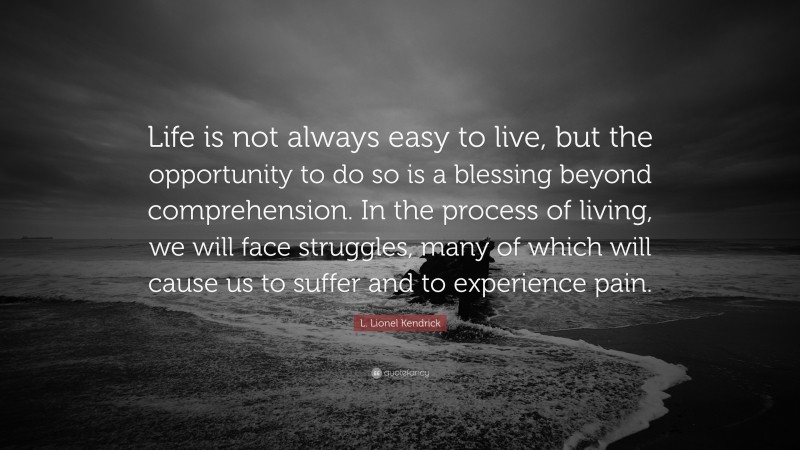 L. Lionel Kendrick Quote: “Life is not always easy to live, but the opportunity to do so is a blessing beyond comprehension. In the process of living, we will face struggles, many of which will cause us to suffer and to experience pain.”