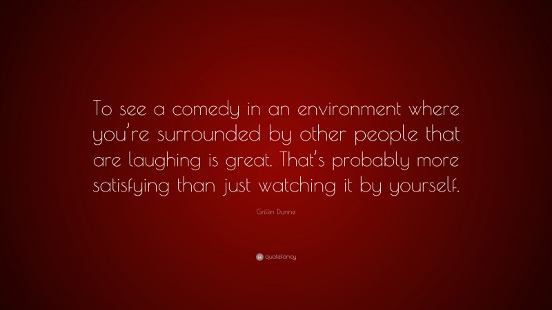 Griffin Dunne Quote: “To see a comedy in an environment where you’re surrounded by other people that are laughing is great. That’s probably more satisfying than just watching it by yourself.”