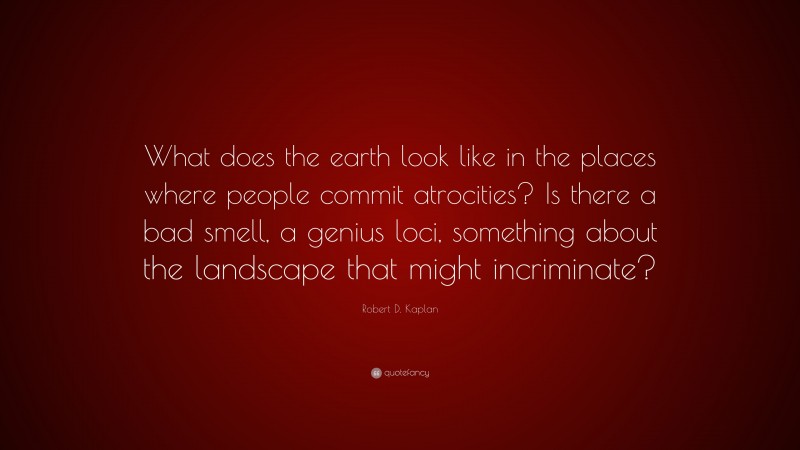 Robert D. Kaplan Quote: “What does the earth look like in the places where people commit atrocities? Is there a bad smell, a genius loci, something about the landscape that might incriminate?”