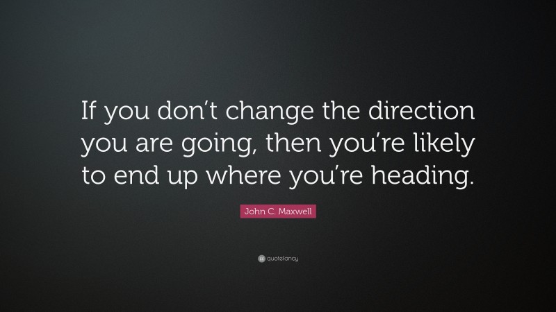 John C. Maxwell Quote: “If you don’t change the direction you are going, then you’re likely to end up where you’re heading.”