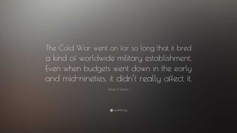 Robert D. Kaplan Quote: “The Cold War went on for so long that it bred a kind of worldwide military establishment. Even when budgets went down in the early and mid-nineties, it didn’t really affect it.”