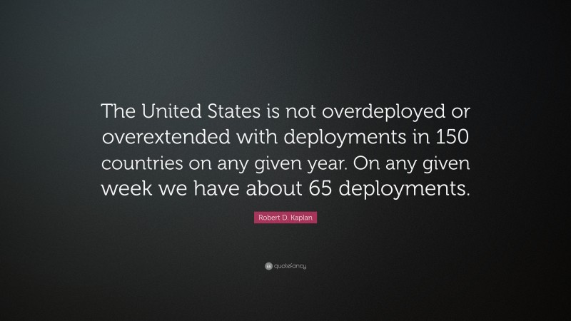 Robert D. Kaplan Quote: “The United States is not overdeployed or overextended with deployments in 150 countries on any given year. On any given week we have about 65 deployments.”