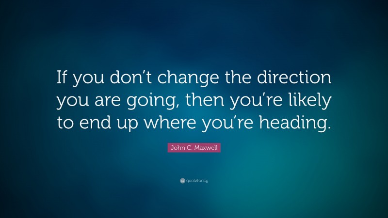 John C. Maxwell Quote: “If you don’t change the direction you are going, then you’re likely to end up where you’re heading.”