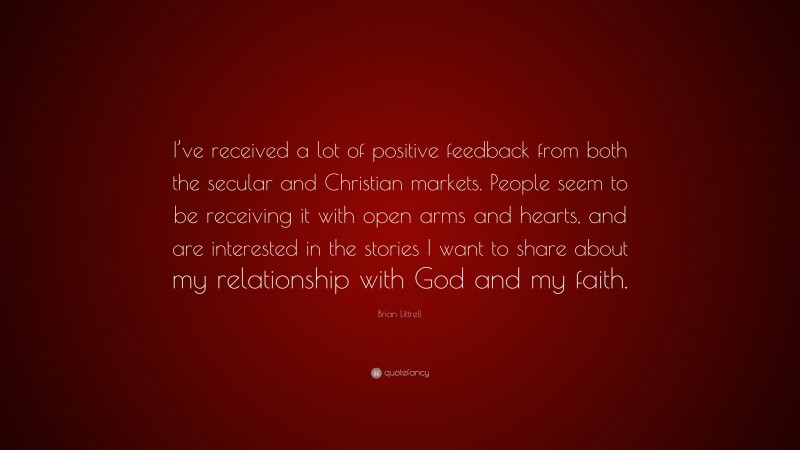 Brian Littrell Quote: “I’ve received a lot of positive feedback from both the secular and Christian markets. People seem to be receiving it with open arms and hearts, and are interested in the stories I want to share about my relationship with God and my faith.”
