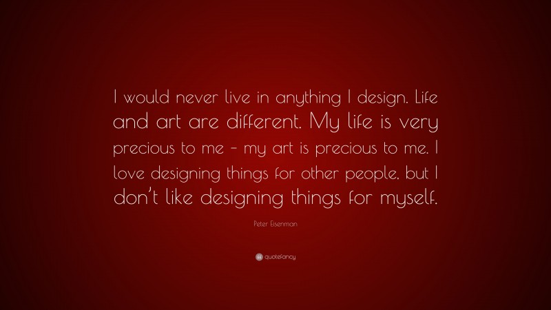 Peter Eisenman Quote: “I would never live in anything I design. Life and art are different. My life is very precious to me – my art is precious to me. I love designing things for other people, but I don’t like designing things for myself.”