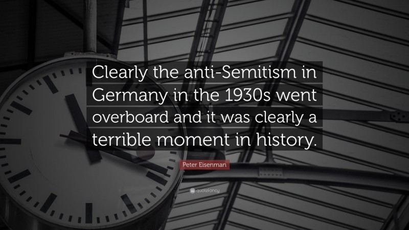 Peter Eisenman Quote: “Clearly the anti-Semitism in Germany in the 1930s went overboard and it was clearly a terrible moment in history.”