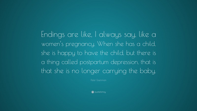 Peter Eisenman Quote: “Endings are like, I always say, like a women’s pregnancy. When she has a child, she is happy to have the child, but there is a thing called postpartum depression, that is that she is no longer carrying the baby.”