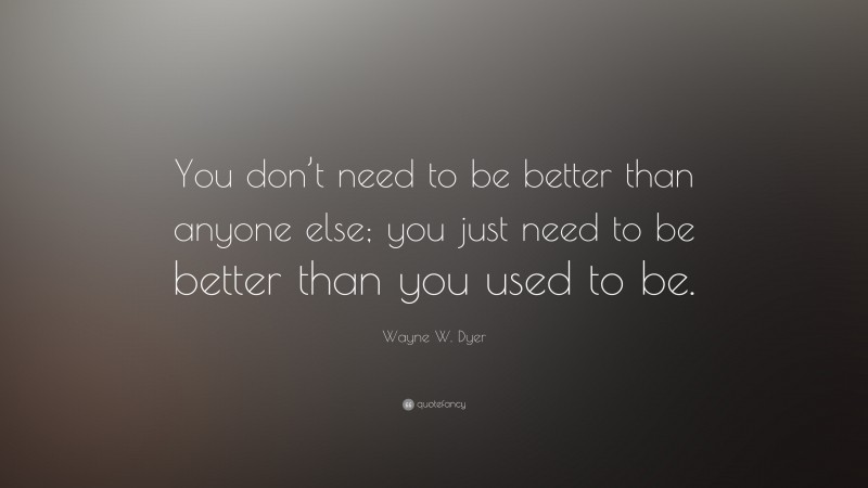 Wayne W. Dyer Quote: “You don’t need to be better than anyone else; you just need to be better than you used to be.”