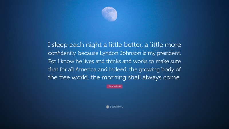 Jack Valenti Quote: “I sleep each night a little better, a little more confidently, because Lyndon Johnson is my president. For I know he lives and thinks and works to make sure that for all America and indeed, the growing body of the free world, the morning shall always come.”