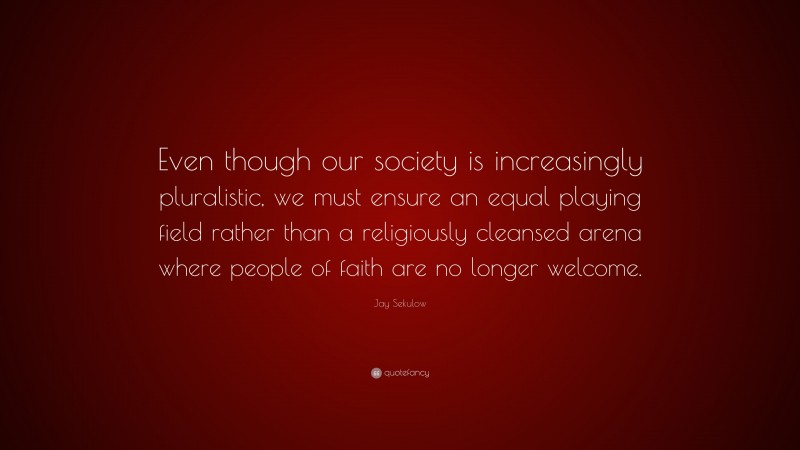Jay Sekulow Quote: “Even though our society is increasingly pluralistic, we must ensure an equal playing field rather than a religiously cleansed arena where people of faith are no longer welcome.”