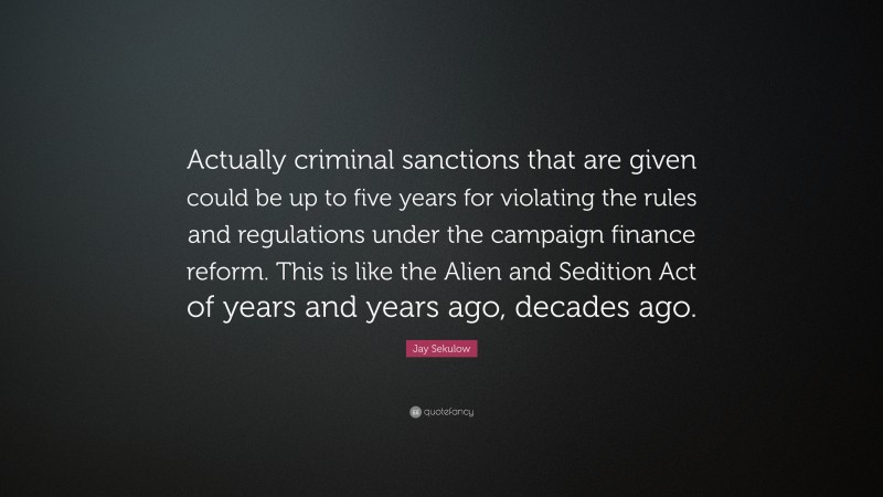 Jay Sekulow Quote: “Actually criminal sanctions that are given could be up to five years for violating the rules and regulations under the campaign finance reform. This is like the Alien and Sedition Act of years and years ago, decades ago.”