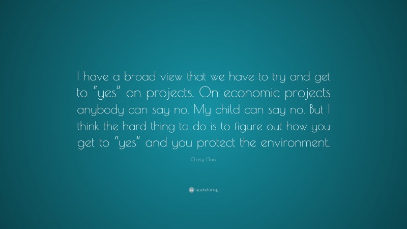Christy Clark Quote: “I have a broad view that we have to try and get to “yes” on projects. On economic projects anybody can say no. My child can say no. But I think the hard thing to do is to figure out how you get to “yes” and you protect the environment.”