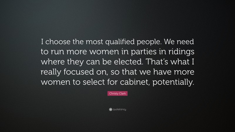 Christy Clark Quote: “I choose the most qualified people. We need to run more women in parties in ridings where they can be elected. That’s what I really focused on, so that we have more women to select for cabinet, potentially.”