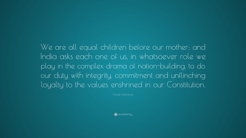 Pranab Mukherjee Quote: “We are all equal children before our mother; and India asks each one of us, in whatsoever role we play in the complex drama of nation-building, to do our duty with integrity, commitment and unflinching loyalty to the values enshrined in our Constitution.”