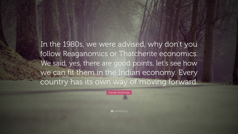 Pranab Mukherjee Quote: “In the 1980s, we were advised, why don’t you follow Reaganomics or Thatcherite economics. We said, yes, there are good points, let’s see how we can fit them in the Indian economy. Every country has its own way of moving forward.”
