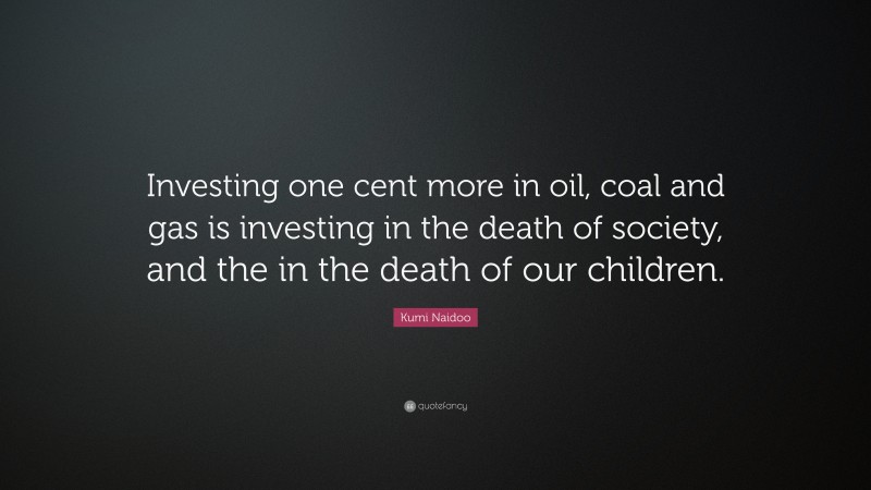 Kumi Naidoo Quote: “Investing one cent more in oil, coal and gas is investing in the death of society, and the in the death of our children.”