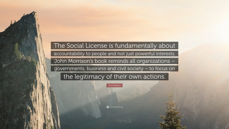 Kumi Naidoo Quote: “The Social License is fundamentally about accountability to people and not just powerful interests. John Morrison’s book reminds all organizations – governments, business and civil society – to focus on the legitimacy of their own actions.”