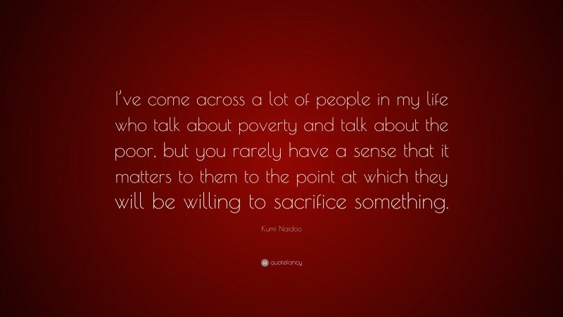Kumi Naidoo Quote: “I’ve come across a lot of people in my life who talk about poverty and talk about the poor, but you rarely have a sense that it matters to them to the point at which they will be willing to sacrifice something.”