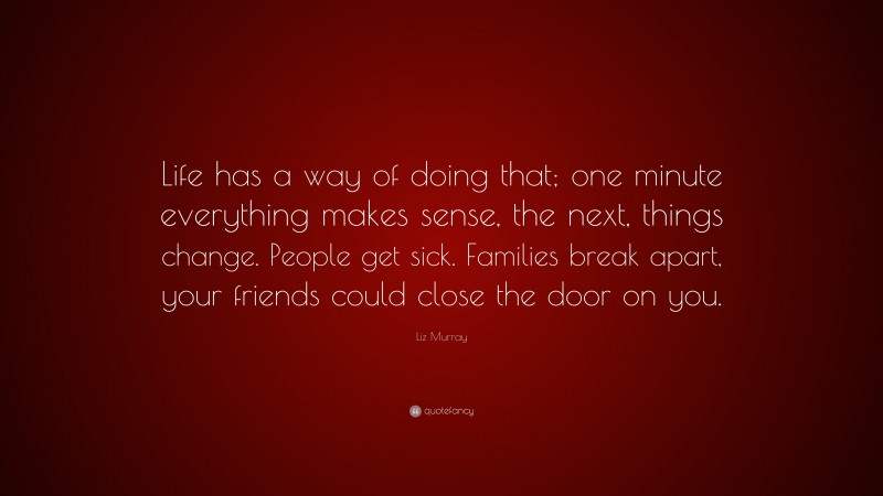 Liz Murray Quote: “Life has a way of doing that; one minute everything makes sense, the next, things change. People get sick. Families break apart, your friends could close the door on you.”