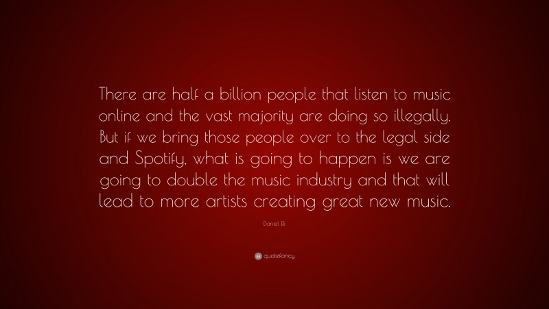 Daniel Ek Quote: “There are half a billion people that listen to music online and the vast majority are doing so illegally. But if we bring those people over to the legal side and Spotify, what is going to happen is we are going to double the music industry and that will lead to more artists creating great new music.”