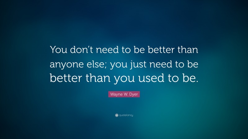 Wayne W. Dyer Quote: “You don’t need to be better than anyone else; you just need to be better than you used to be.”