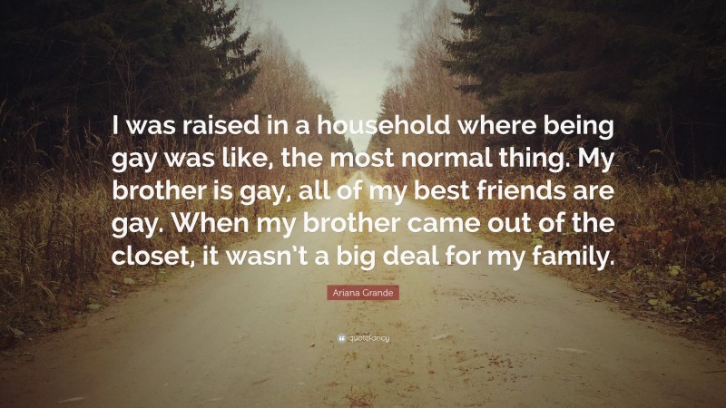 Ariana Grande Quote: “I was raised in a household where being gay was like, the most normal thing. My brother is gay, all of my best friends are gay. When my brother came out of the closet, it wasn’t a big deal for my family.”