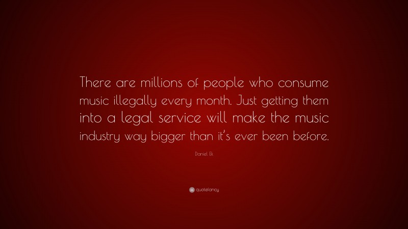 Daniel Ek Quote: “There are millions of people who consume music illegally every month. Just getting them into a legal service will make the music industry way bigger than it’s ever been before.”