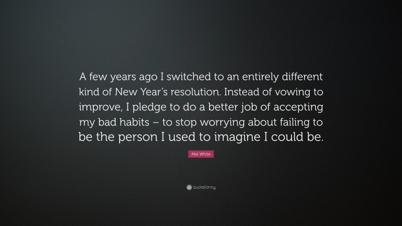 Mel White Quote: “A few years ago I switched to an entirely different kind of New Year’s resolution. Instead of vowing to improve, I pledge to do a better job of accepting my bad habits – to stop worrying about failing to be the person I used to imagine I could be.”