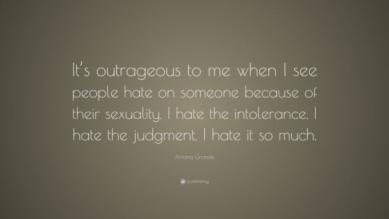 Ariana Grande Quote: “It’s outrageous to me when I see people hate on someone because of their sexuality. I hate the intolerance. I hate the judgment. I hate it so much.”