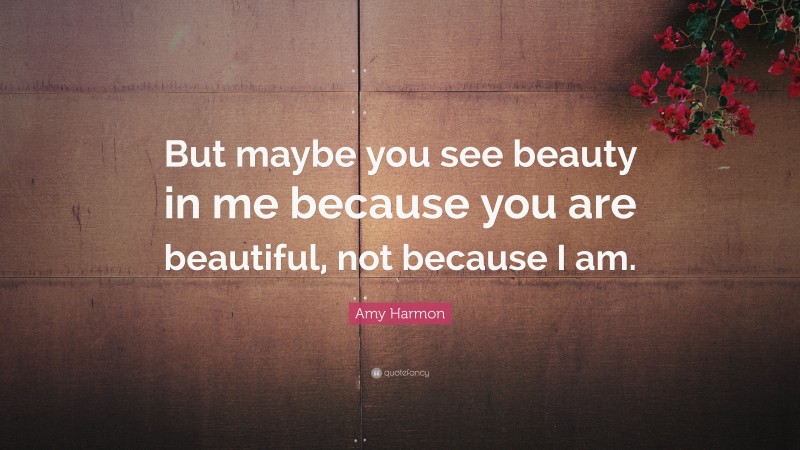 Amy Harmon Quote: “But maybe you see beauty in me because you are beautiful, not because I am.”
