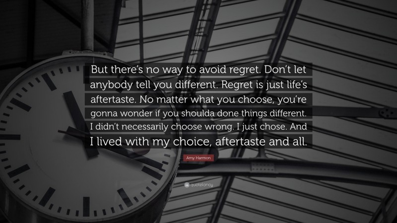 Amy Harmon Quote: “But there’s no way to avoid regret. Don’t let anybody tell you different. Regret is just life’s aftertaste. No matter what you choose, you’re gonna wonder if you shoulda done things different. I didn’t necessarily choose wrong. I just chose. And I lived with my choice, aftertaste and all.”