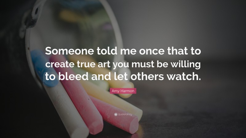 Amy Harmon Quote: “Someone told me once that to create true art you must be willing to bleed and let others watch.”