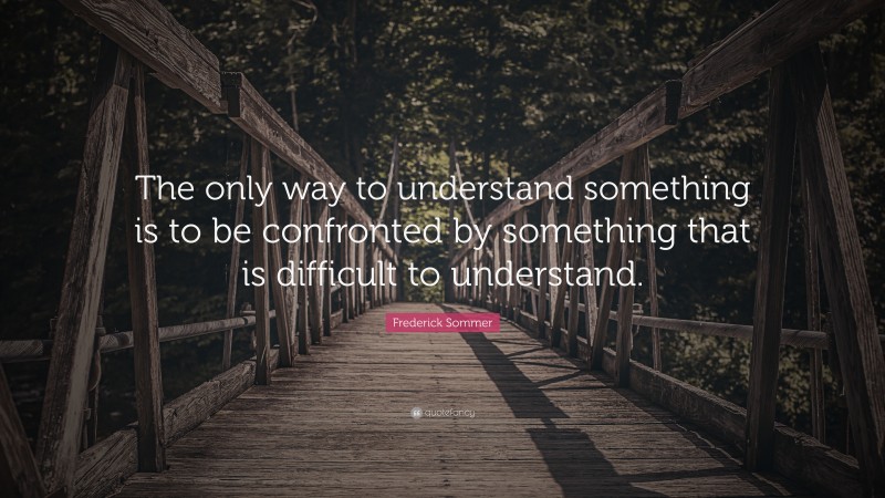 Frederick Sommer Quote: “The only way to understand something is to be confronted by something that is difficult to understand.”