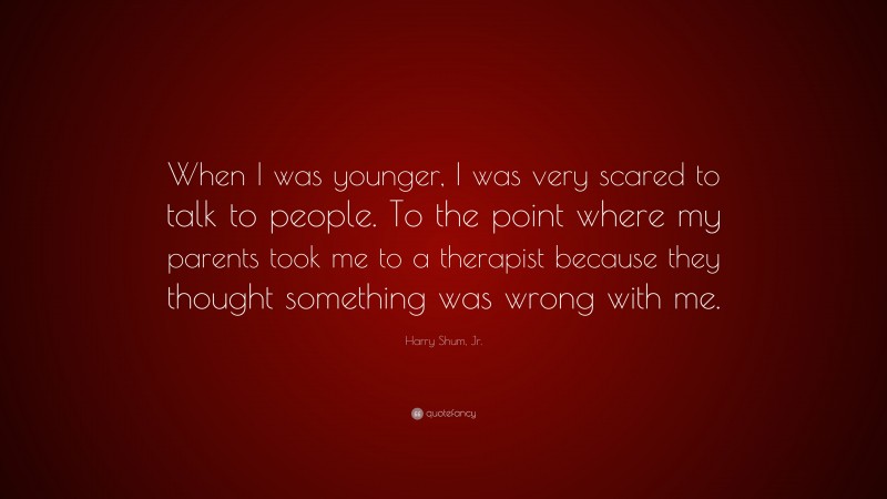 Harry Shum, Jr. Quote: “When I was younger, I was very scared to talk to people. To the point where my parents took me to a therapist because they thought something was wrong with me.”