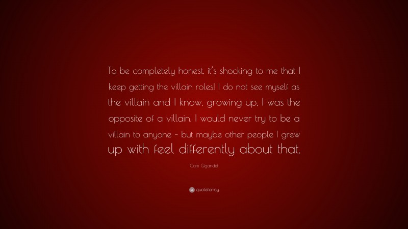 Cam Gigandet Quote: “To be completely honest, it’s shocking to me that I keep getting the villain roles! I do not see myself as the villain and I know, growing up, I was the opposite of a villain. I would never try to be a villain to anyone – but maybe other people I grew up with feel differently about that.”