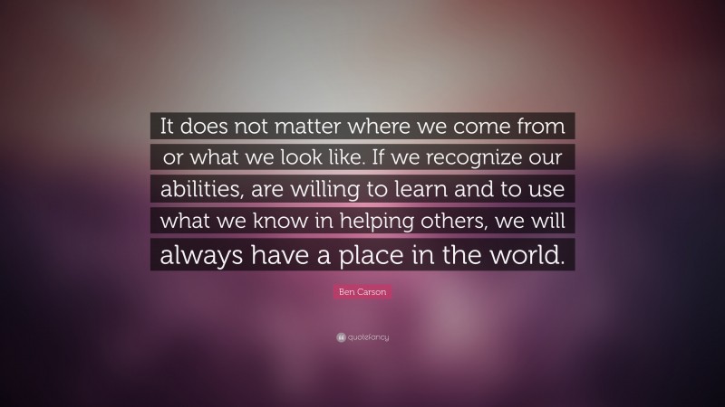 Ben Carson Quote: “It does not matter where we come from or what we look like. If we  recognize our abilities, are willing to learn and to use what we know in helping others, we will always have a place in the world.”