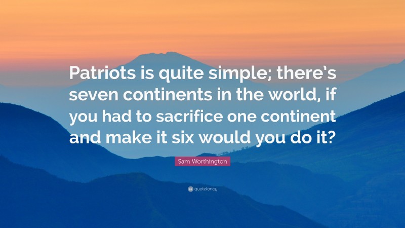 Sam Worthington Quote: “Patriots is quite simple; there’s seven continents in the world, if you had to sacrifice one continent and make it six would you do it?”