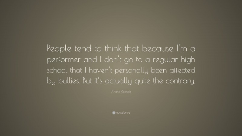 Ariana Grande Quote: “People tend to think that because I’m a performer and I don’t go to a regular high school that I haven’t personally been affected by bullies. But it’s actually quite the contrary.”